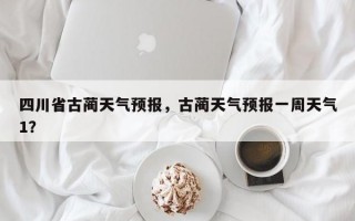 四川省古蔺天气预报，古蔺天气预报一周天气1？