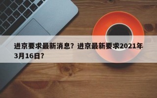 进京要求最新消息？进京最新要求2021年3月16日？