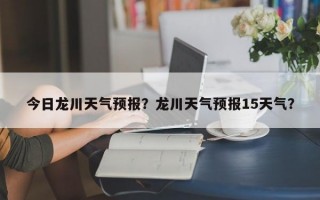 今日龙川天气预报？龙川天气预报15天气？