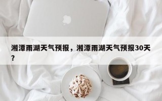 湘潭雨湖天气预报，湘潭雨湖天气预报30天？