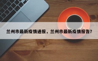 兰州市最新疫情通报，兰州市最新疫情报告？