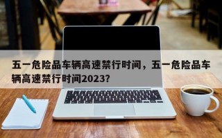 五一危险品车辆高速禁行时间，五一危险品车辆高速禁行时间2023？