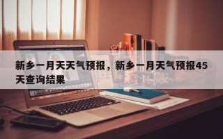 新乡一月天天气预报，新乡一月天气预报45天查询结果