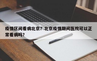 疫情区间看病北京？北京疫情期间医院可以正常看病吗？