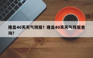 隆昌40天天气预报？隆昌40天天气预报查询？