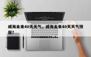 威海未来40天天气，威海未来40天天气预报？