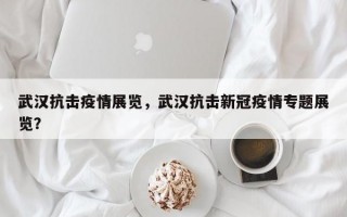武汉抗击疫情展览，武汉抗击新冠疫情专题展览？