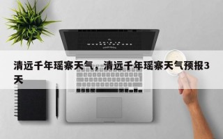 清远千年瑶寨天气，清远千年瑶寨天气预报3天
