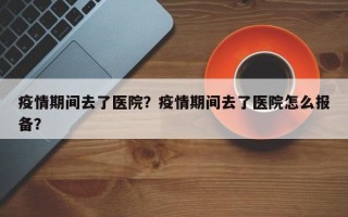 疫情期间去了医院？疫情期间去了医院怎么报备？