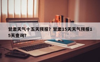 甘肃天气十五天预报？甘肃15天天气预报15天查询？