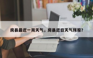 房县最近一周天气，房县近日天气预报？