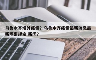 乌鲁木齐境外疫情？乌鲁木齐疫情最新消息最新隔离规定 新闻？