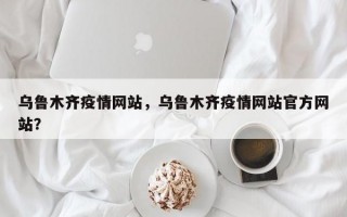 乌鲁木齐疫情网站，乌鲁木齐疫情网站官方网站？