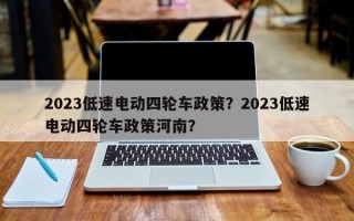 2023低速电动四轮车政策？2023低速电动四轮车政策河南？