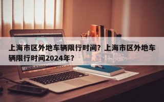 上海市区外地车辆限行时间？上海市区外地车辆限行时间2024年？