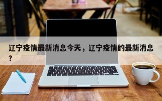 辽宁疫情最新消息今天，辽宁疫情的最新消息？