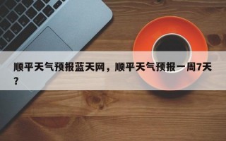顺平天气预报蓝天网，顺平天气预报一周7天？