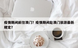 疫情期间前往澳门？疫情期间赴澳门旅游最新规定？
