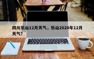 四川乐山12月天气，乐山2020年12月天气？