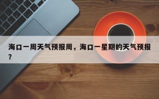 海口一周天气预报周，海口一星期的天气预报？