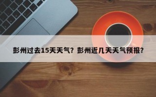 彭州过去15天天气？彭州近几天天气预报？
