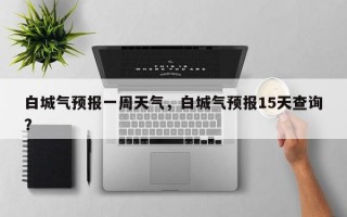 白城气预报一周天气，白城气预报15天查询？