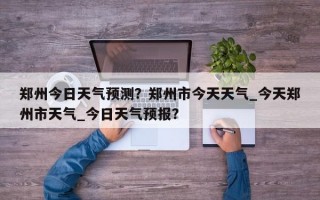 郑州今日天气预测？郑州市今天天气_今天郑州市天气_今日天气预报？