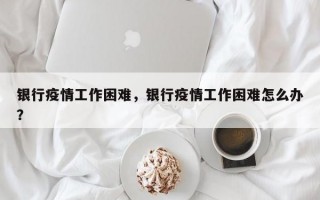 银行疫情工作困难，银行疫情工作困难怎么办？