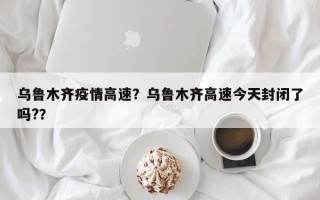 乌鲁木齐疫情高速？乌鲁木齐高速今天封闭了吗?？