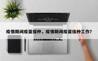 疫情期间疫苗接种，疫情期间疫苗接种工作？
