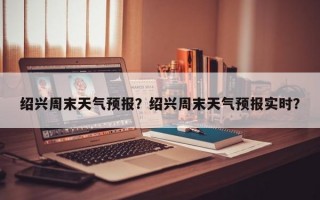 绍兴周末天气预报？绍兴周末天气预报实时？