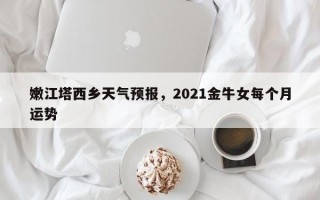 嫩江塔西乡天气预报，2021金牛女每个月运势