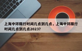 上海中环限行时间几点到几点，上海中环限行时间几点到几点2023？