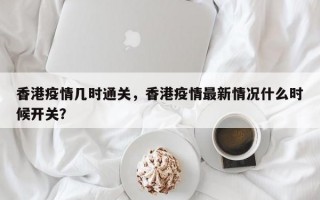 香港疫情几时通关，香港疫情最新情况什么时候开关？