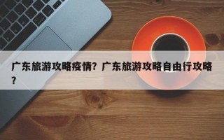 广东旅游攻略疫情？广东旅游攻略自由行攻略？