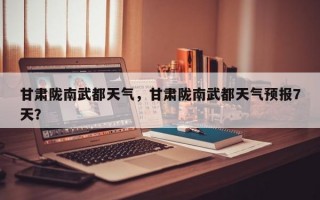 甘肃陇南武都天气，甘肃陇南武都天气预报7天？