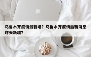 乌鲁木齐疫情最新增？乌鲁木齐疫情最新消息昨天新增？