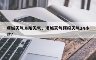 项城天气阜阳天气，项城天气预报天气24小时？