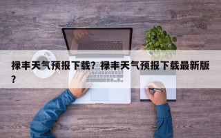 禄丰天气预报下载？禄丰天气预报下载最新版？