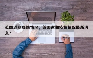 英国近期疫情情况，英国近期疫情情况最新消息？