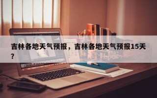 吉林各地天气预报，吉林各地天气预报15天？