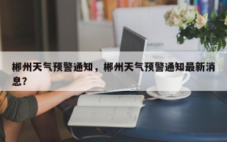 郴州天气预警通知，郴州天气预警通知最新消息？