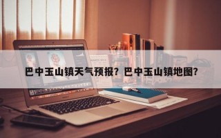 巴中玉山镇天气预报？巴中玉山镇地图？