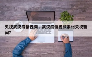央视武汉疫情视频，武汉疫情视频素材央视新闻？