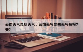 云南天气昆明天气，云南天气昆明天气预报7天？