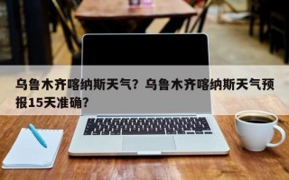 乌鲁木齐喀纳斯天气？乌鲁木齐喀纳斯天气预报15天准确？