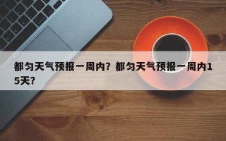 都匀天气预报一周内？都匀天气预报一周内15天？