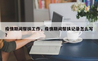 疫情期间帮扶工作，疫情期间帮扶记录怎么写？