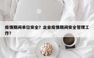 疫情期间单位安全？企业疫情期间安全管理工作？