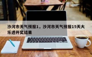 沙河市天气预报1，沙河市天气预报15天大乐透开奖结果